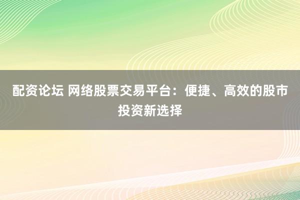 配资论坛 网络股票交易平台：便捷、高效的股市投资新选择