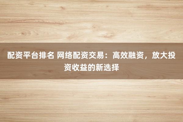 配资平台排名 网络配资交易：高效融资，放大投资收益的新选择