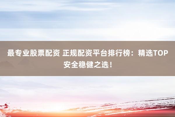 最专业股票配资 正规配资平台排行榜：精选TOP安全稳健之选！