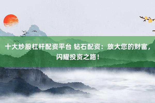 十大炒股杠杆配资平台 钻石配资：放大您的财富，闪耀投资之路！