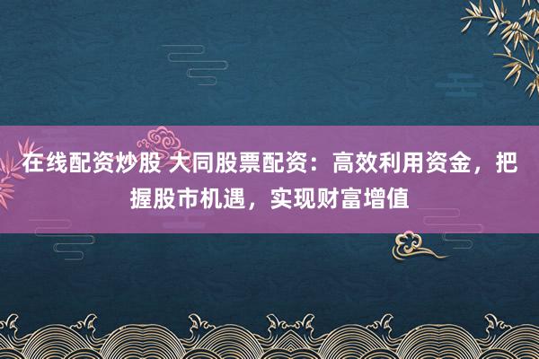 在线配资炒股 大同股票配资：高效利用资金，把握股市机遇，实现财富增值