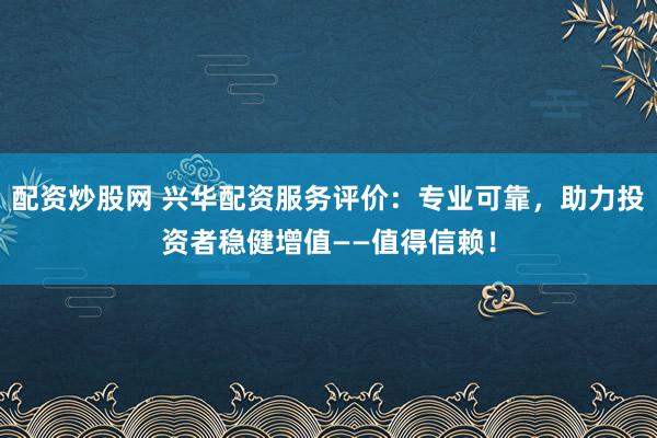 配资炒股网 兴华配资服务评价：专业可靠，助力投资者稳健增值——值得信赖！