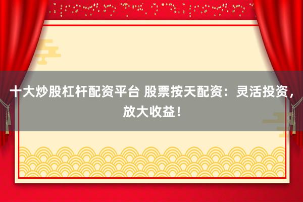 十大炒股杠杆配资平台 股票按天配资：灵活投资，放大收益！