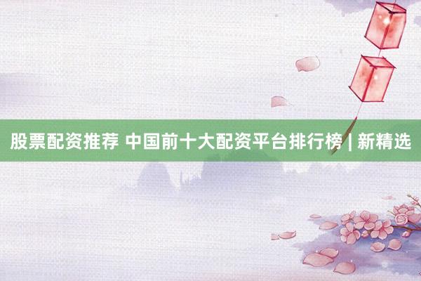 股票配资推荐 中国前十大配资平台排行榜 | 新精选