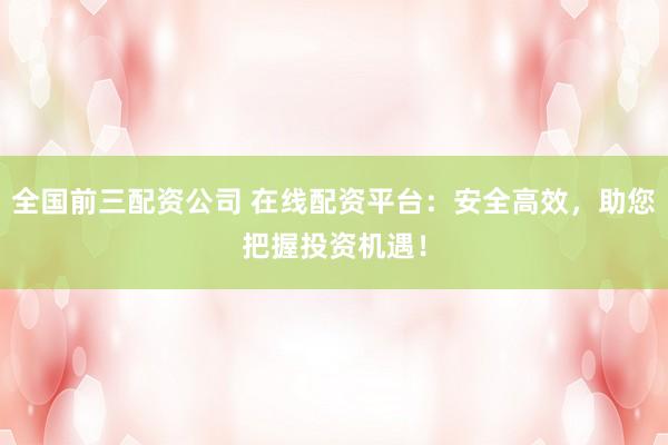 全国前三配资公司 在线配资平台：安全高效，助您把握投资机遇！