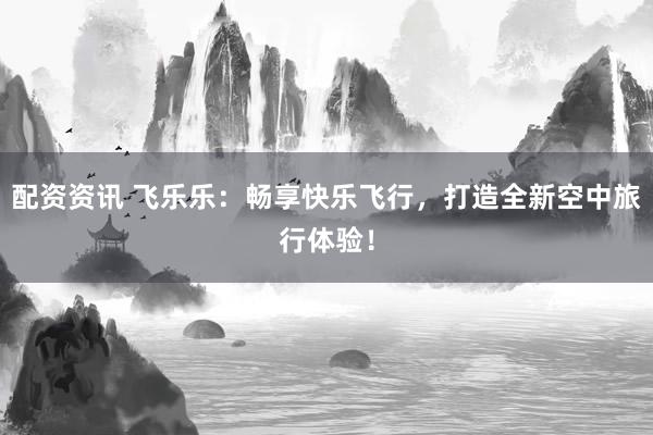 配资资讯 飞乐乐：畅享快乐飞行，打造全新空中旅行体验！