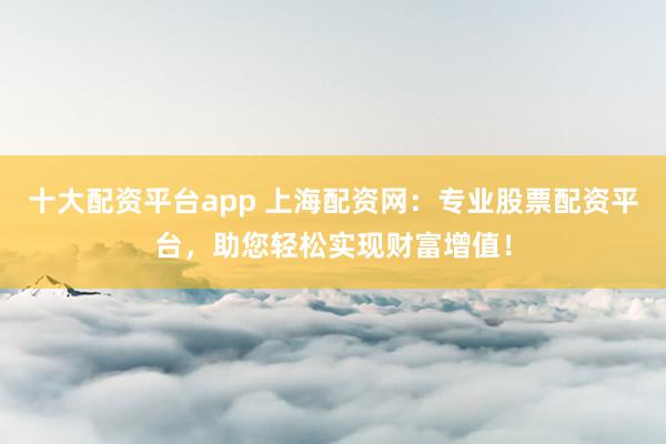 十大配资平台app 上海配资网：专业股票配资平台，助您轻松实现财富增值！