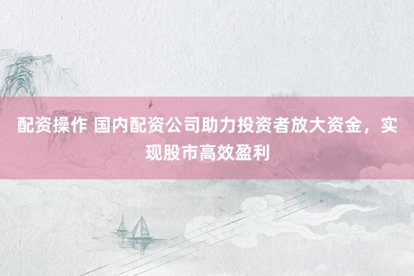 配资操作 国内配资公司助力投资者放大资金，实现股市高效盈利