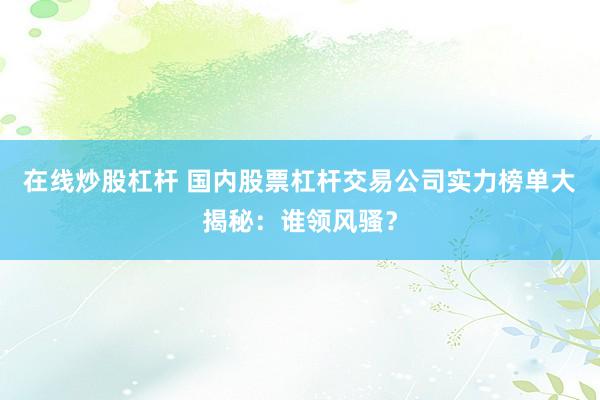 在线炒股杠杆 国内股票杠杆交易公司实力榜单大揭秘：谁领风骚？