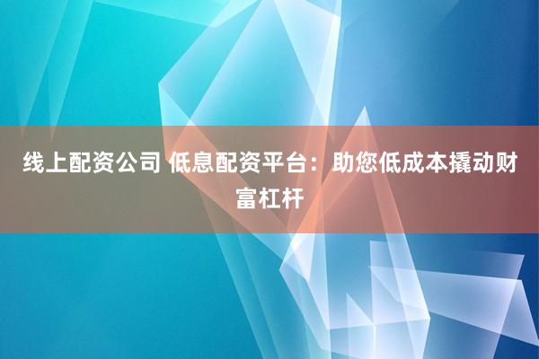 线上配资公司 低息配资平台：助您低成本撬动财富杠杆