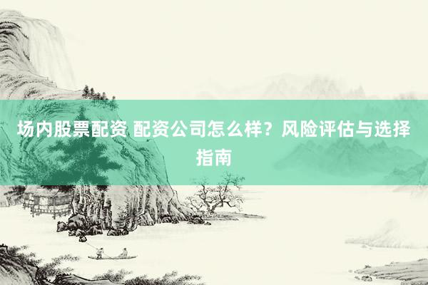 场内股票配资 配资公司怎么样？风险评估与选择指南