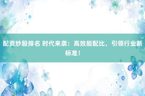 配资炒股排名 时代来袭：高效能配比，引领行业新标准！