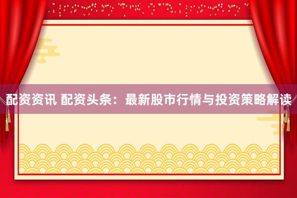 配资资讯 配资头条：最新股市行情与投资策略解读