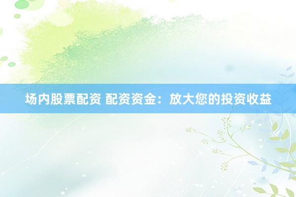 场内股票配资 配资资金：放大您的投资收益