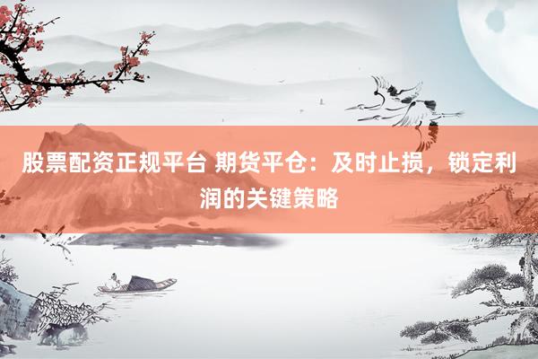 股票配资正规平台 期货平仓：及时止损，锁定利润的关键策略