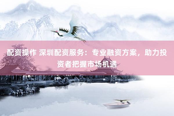 配资操作 深圳配资服务：专业融资方案，助力投资者把握市场机遇