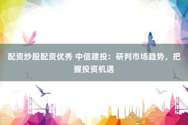 配资炒股配资优秀 中信建投：研判市场趋势，把握投资机遇