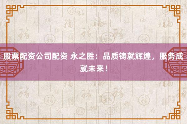 股票配资公司配资 永之胜：品质铸就辉煌，服务成就未来！