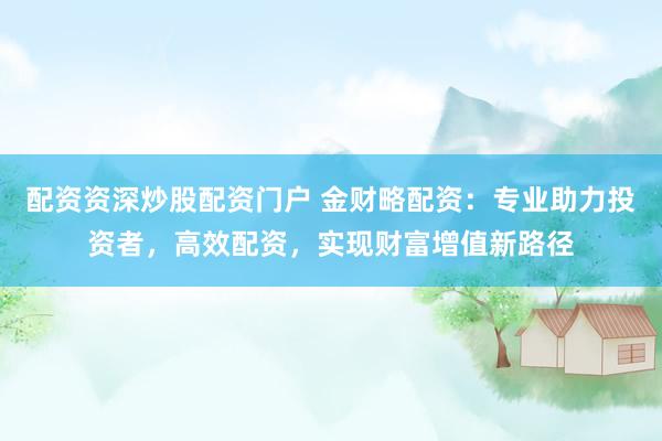 配资资深炒股配资门户 金财略配资：专业助力投资者，高效配资，实现财富增值新路径