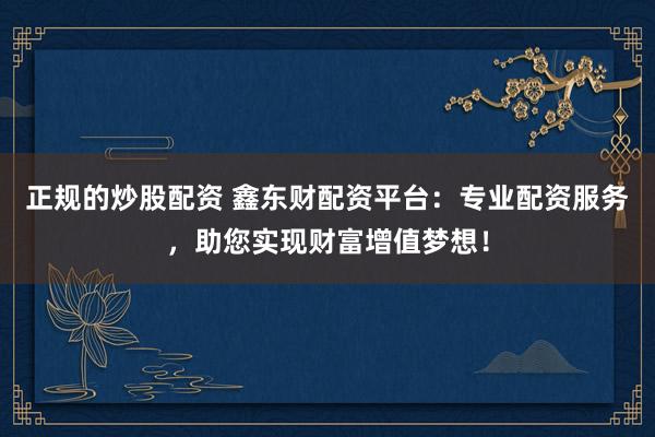 正规的炒股配资 鑫东财配资平台：专业配资服务，助您实现财富增值梦想！