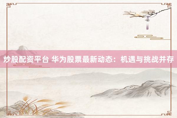 炒股配资平台 华为股票最新动态：机遇与挑战并存