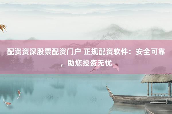 配资资深股票配资门户 正规配资软件：安全可靠，助您投资无忧