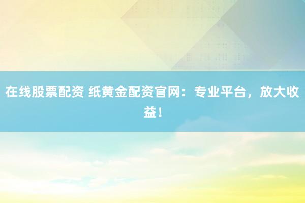 在线股票配资 纸黄金配资官网：专业平台，放大收益！