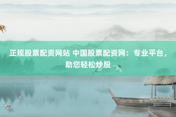 正规股票配资网站 中国股票配资网：专业平台，助您轻松炒股