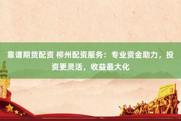 靠谱期货配资 柳州配资服务：专业资金助力，投资更灵活，收益最大化