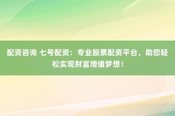 配资咨询 七号配资：专业股票配资平台，助您轻松实现财富增值梦想！