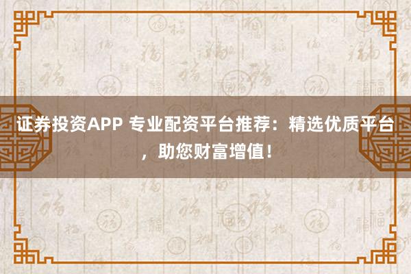 证券投资APP 专业配资平台推荐：精选优质平台，助您财富增值！