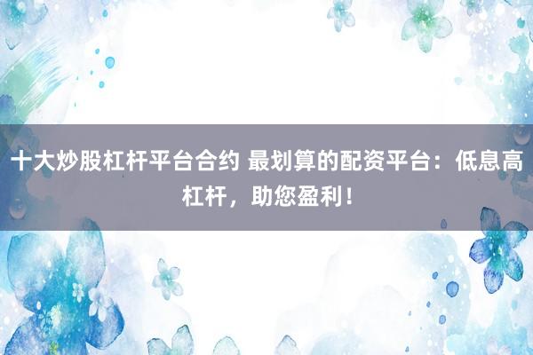十大炒股杠杆平台合约 最划算的配资平台：低息高杠杆，助您盈利！
