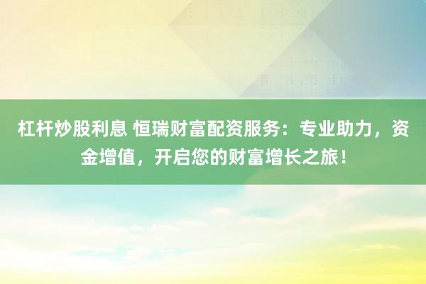 杠杆炒股利息 恒瑞财富配资服务：专业助力，资金增值，开启您的财富增长之旅！