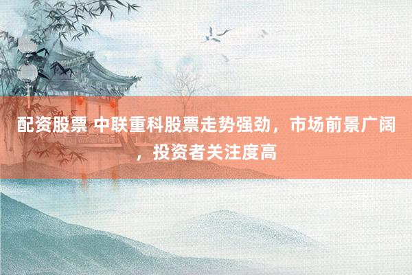 配资股票 中联重科股票走势强劲，市场前景广阔，投资者关注度高