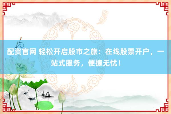 配资官网 轻松开启股市之旅：在线股票开户，一站式服务，便捷无忧！