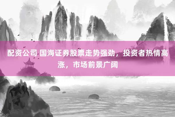 配资公司 国海证券股票走势强劲，投资者热情高涨，市场前景广阔