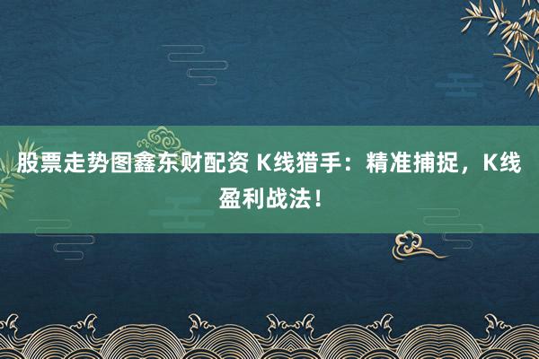 股票走势图鑫东财配资 K线猎手：精准捕捉，K线盈利战法！