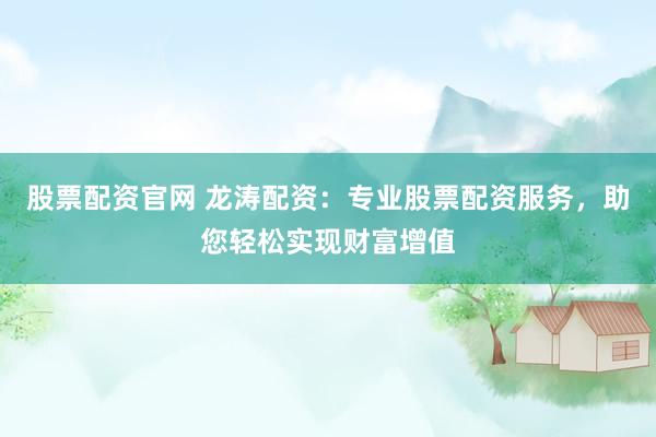 股票配资官网 龙涛配资：专业股票配资服务，助您轻松实现财富增值