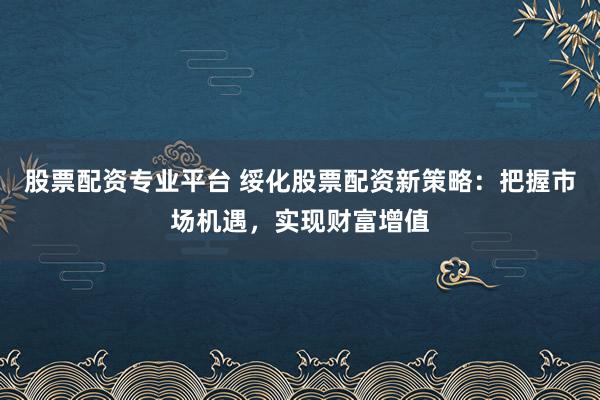 股票配资专业平台 绥化股票配资新策略：把握市场机遇，实现财富增值