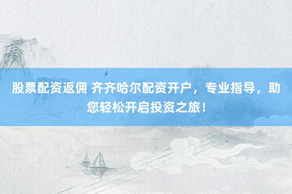股票配资返佣 齐齐哈尔配资开户，专业指导，助您轻松开启投资之旅！