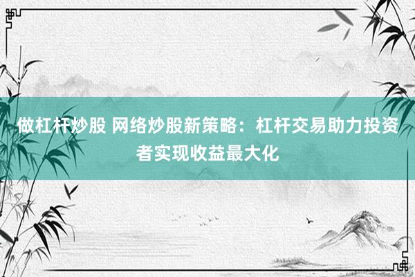 做杠杆炒股 网络炒股新策略：杠杆交易助力投资者实现收益最大化
