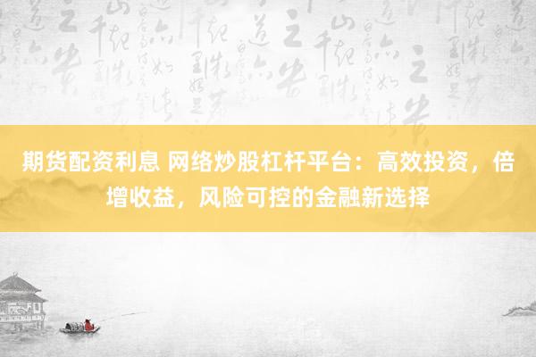 期货配资利息 网络炒股杠杆平台：高效投资，倍增收益，风险可控的金融新选择