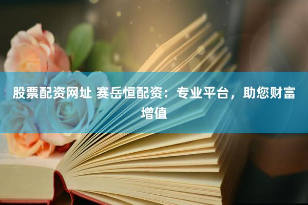 股票配资网址 赛岳恒配资：专业平台，助您财富增值