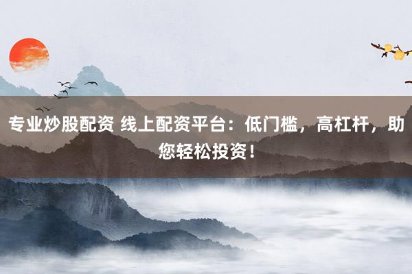 专业炒股配资 线上配资平台：低门槛，高杠杆，助您轻松投资！