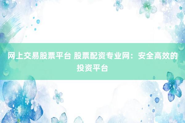 网上交易股票平台 股票配资专业网：安全高效的投资平台