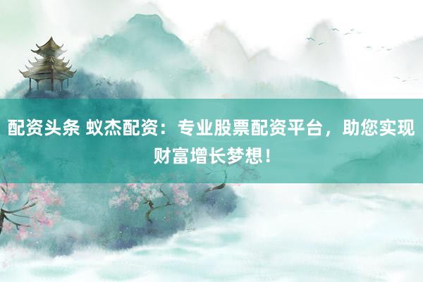 配资头条 蚁杰配资：专业股票配资平台，助您实现财富增长梦想！