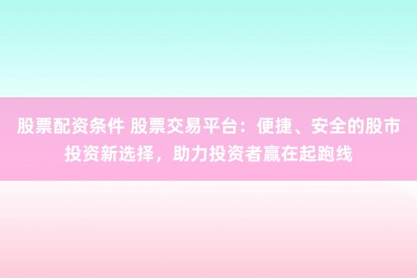 股票配资条件 股票交易平台：便捷、安全的股市投资新选择，助力投资者赢在起跑线