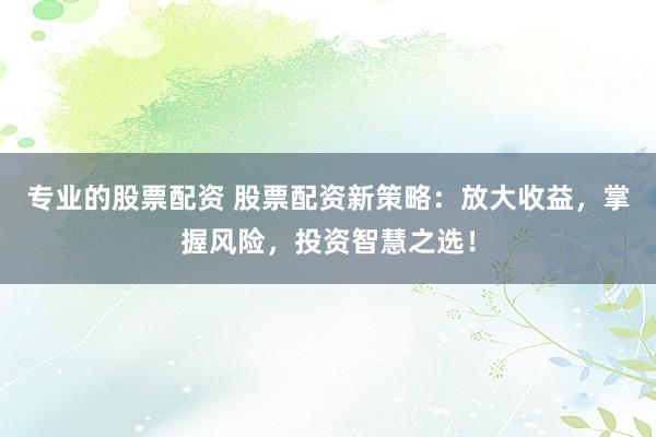 专业的股票配资 股票配资新策略：放大收益，掌握风险，投资智慧之选！