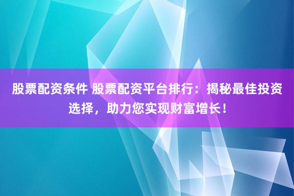 股票配资条件 股票配资平台排行：揭秘最佳投资选择，助力您实现财富增长！