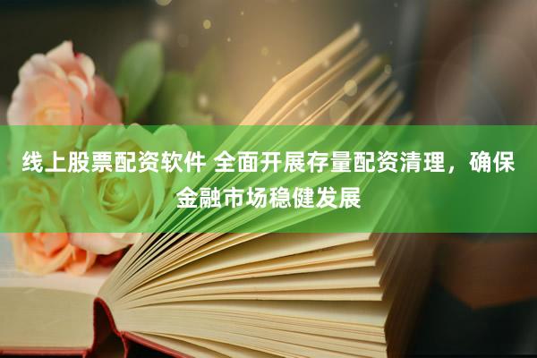 线上股票配资软件 全面开展存量配资清理，确保金融市场稳健发展